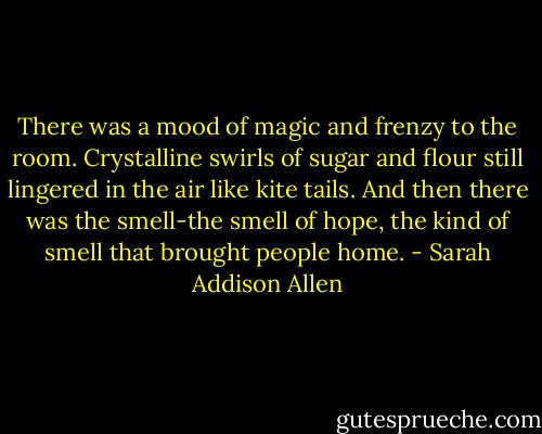 There was a mood of magic and frenzy to the room. Crystalline swirls of sugar and flour still lingered in the air like kite tails. And then there was the smell-the smell of hope, the kind of smell that brought people home. - Sarah Addison Allen