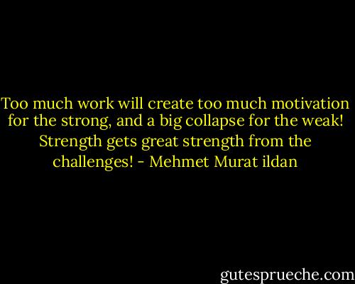 Too much work will create too much motivation for the strong, and a big collapse for the weak! Strength gets great strength from the challenges! - Mehmet Murat ildan