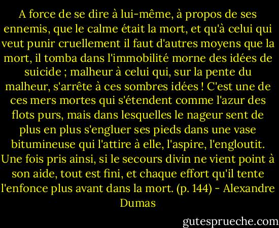 A force de se dire à lui-même, à propos de ses ennemis, que le calme était la mort, et qu'à celui qui veut punir cruellement il faut d'autres moyens que la mort, il tomba dans l'immobilité morne des idées de suicide ; malheur à celui qui, sur la pente du malheur, s'arrête à ces sombres idées ! C'est une de ces mers mortes qui s'étendent comme l'azur des flots purs, mais dans lesquelles le nageur sent de plus en plus s'engluer ses pieds dans une vase bitumineuse qui l'attire à elle, l'aspire, l'engloutit. Une fois pris ainsi, si le secours divin ne vient point à son aide, tout est fini, et chaque effort qu'il tente l'enfonce plus avant dans la mort. (p. 144) - Alexandre Dumas