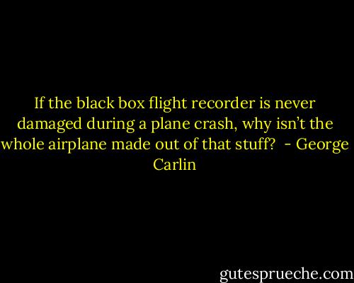 If the black box flight recorder is never damaged during a plane crash, why isn’t the whole airplane made out of that stuff?  - George Carlin