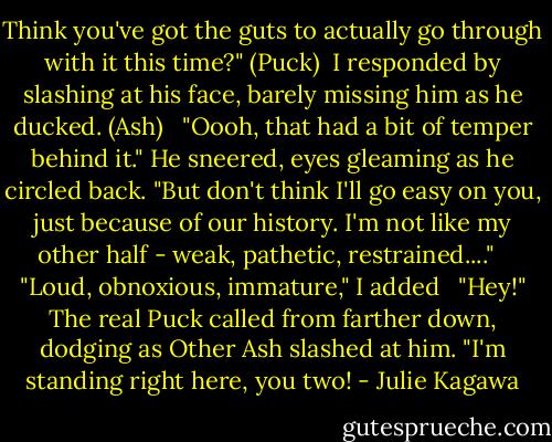 Think you've got the guts to actually go through with it this time?" (Puck)<br /><br />I responded by slashing at his face, barely missing him as he ducked. (Ash) <br /><br />"Oooh, that had a bit of temper behind it." He sneered, eyes gleaming as he circled back. "But don't think I'll go easy on you, just because of our history. I'm not like my other half - weak, pathetic, restrained...." <br /><br />"Loud, obnoxious, immature," I added <br /><br />"Hey!" The real Puck called from farther down, dodging as Other Ash slashed at him. "I'm standing right here, you two! - Julie Kagawa