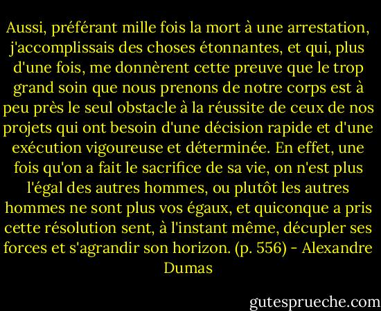 Aussi, préférant mille fois la mort à une arrestation, j'accomplissais des choses étonnantes, et qui, plus d'une fois, me donnèrent cette preuve que le trop grand soin que nous prenons de notre corps est à peu près le seul obstacle à la réussite de ceux de nos projets qui ont besoin d'une décision rapide et d'une exécution vigoureuse et déterminée. En effet, une fois qu'on a fait le sacrifice de sa vie, on n'est plus l'égal des autres hommes, ou plutôt les autres hommes ne sont plus vos égaux, et quiconque a pris cette résolution sent, à l'instant même, décupler ses forces et s'agrandir son horizon. (p. 556) - Alexandre Dumas