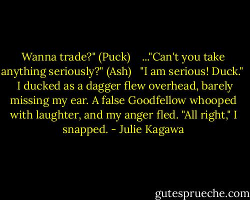 Wanna trade?" (Puck) <br /><br /> ..."Can't you take anything seriously?" (Ash) <br /><br />"I am serious! Duck." <br /><br />I ducked as a dagger flew overhead, barely missing my ear. A false Goodfellow whooped with laughter, and my anger fled. "All right," I snapped. - Julie Kagawa