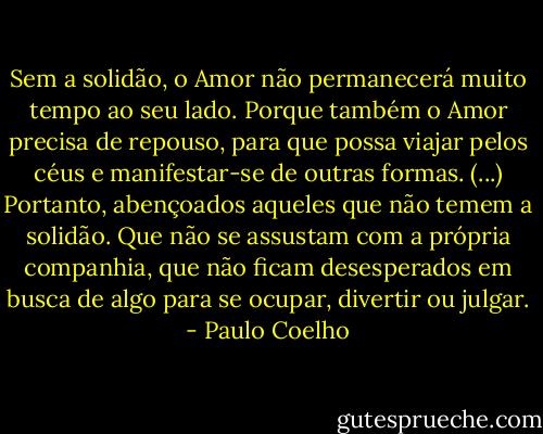 Sem a solidão, o Amor não permanecerá muito tempo ao seu lado. Porque também o Amor precisa de repouso, para que possa viajar pelos céus e manifestar-se de outras formas. (...) Portanto, abençoados aqueles que não temem a solidão. Que não se assustam com a própria companhia, que não ficam desesperados em busca de algo para se ocupar, divertir ou julgar. - Paulo Coelho