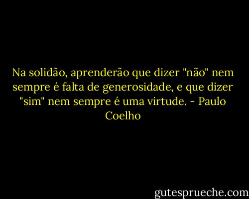 Na solidão, aprenderão que dizer "não" nem sempre é falta de generosidade, e que dizer "sim" nem sempre é uma virtude. - Paulo Coelho
