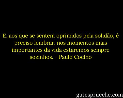 E, aos que se sentem oprimidos pela solidão, é preciso lembrar: nos momentos mais importantes da vida estaremos sempre sozinhos. - Paulo Coelho