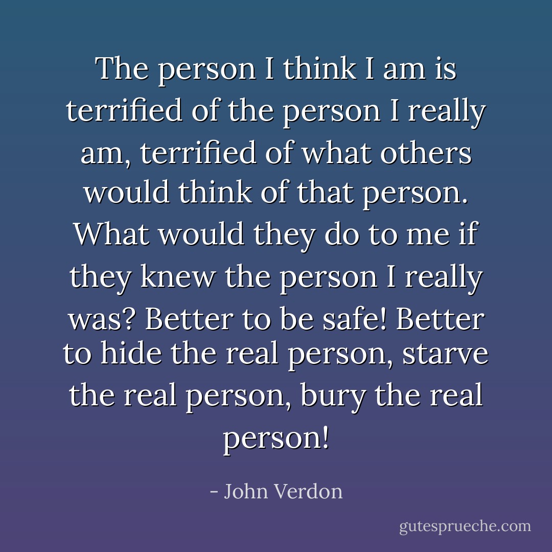 The person I think I am is terrified of the person I really am, terrified of what others would think of that person. What would they do to me if they knew the person I really was? Better to be safe! Better to hide the real person, starve the real person, bury the real person! - John Verdon
