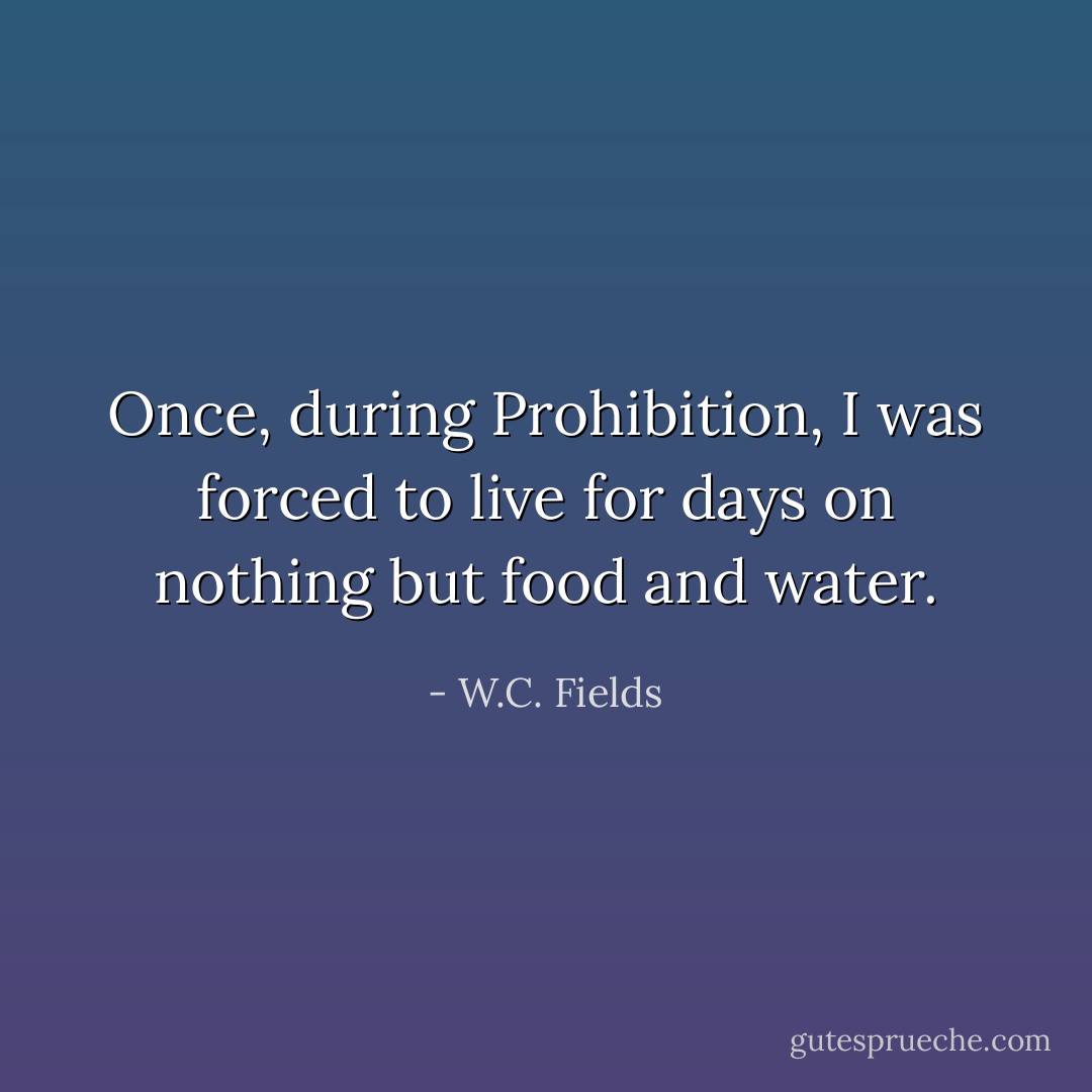Once, during Prohibition, I was forced to live for days on nothing but food and water. - W.C. Fields