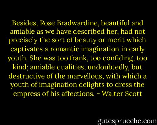 Besides, Rose Bradwardine, beautiful and amiable as we have described her, had not precisely the sort of beauty or merit which captivates a romantic imagination in early youth. She was too frank, too confiding, too kind; amiable qualities, undoubtedly, but destructive of the marvellous, with which a youth of imagination delights to dress the empress of his affections. - Walter Scott