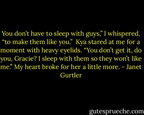 You don’t have to sleep with guys,” I whispered, “to make them like you.”<br /><br />Kya stared at me for a moment with heavy eyelids. “You don’t get it, do you, Gracie? I sleep with them so they won’t like me.” My heart broke for her a little more. - Janet Gurtler