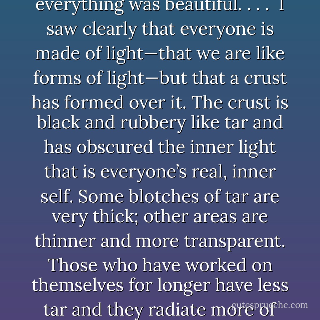 As I turned my head and looked out the window, I saw that everything around me was glowing from within. The sunlight on the trees, the swaying of the leaves in the wind, the slight rattle of the panes of glass in the old window frame, were too beautiful for words. I was enthralled at how miraculous everything was. Absolutely everything was beautiful. . . .<br /><br />I saw clearly that everyone is made of light—that we are like forms of light—but that a crust has formed over it. The crust is black and rubbery like tar and has obscured the inner light that is everyone’s real, inner self. Some blotches of tar are very thick; other areas are thinner and more transparent. Those who have worked on themselves for longer have less tar and they radiate more of their inner light. Because of their personal history, others are covered with more tar and need a great deal of work to get free of it. . .<br /><br />If we observe ourselves truthfully and non-judgmentally, seeing the mechanisms of our personality in action, we can wake up, and our lives can be a miraculous unfolding of beauty and joy. - Don Richard Riso