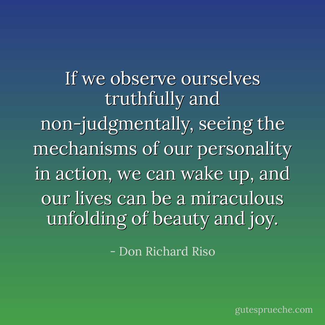 If we observe ourselves truthfully and non-judgmentally, seeing the mechanisms of our personality in action, we can wake up, and our lives can be a miraculous unfolding of beauty and joy. - Don Richard Riso