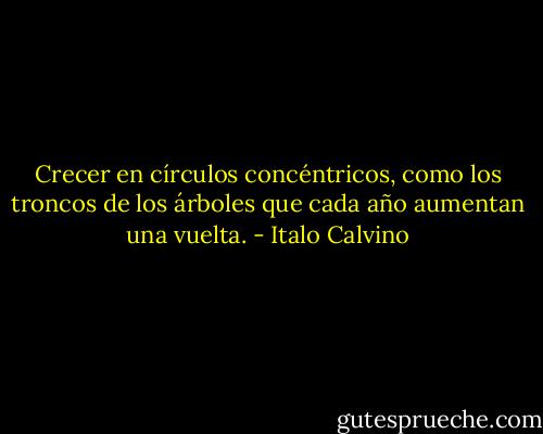 Crecer en círculos concéntricos, como los troncos de los árboles que cada año aumentan una vuelta. - Italo Calvino