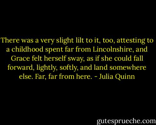 There was a very slight lilt to it, too, attesting to a childhood spent far from Lincolnshire, and Grace felt herself sway, as if she could fall forward, lightly, softly, and land somewhere else. Far, far from here. - Julia Quinn