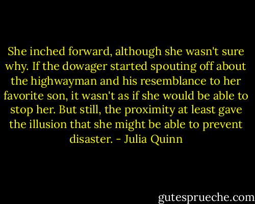 She inched forward, although she wasn't sure why. If the dowager started spouting off about the highwayman and his resemblance to her favorite son, it wasn't as if she would be able to stop her. But still, the proximity at least gave the illusion that she might be able to prevent disaster. - Julia Quinn