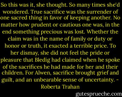So this was it, she thought. So many times she'd wondered. True sacrifice was the surrender of one sacred thing in favor of keeping another. No matter how prudent or cautious one was, in the end something precious was lost. Whether the claim was in the name of family or duty or honor or truth, it exacted a terrible price. To her dismay, she did not feel the pride or pleasure that Bledig had claimed when he spoke of the sacrifices he had made for her and their children. For Alwen, sacrifice brought grief and guilt, and an unbearable sense of uncertainty. - Roberta Trahan