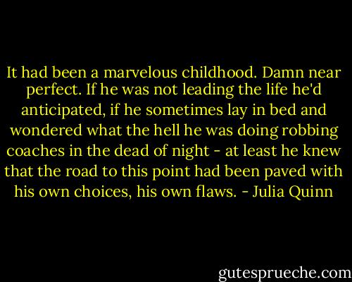 It had been a marvelous childhood. Damn near perfect. If he was not leading the life he'd anticipated, if he sometimes lay in bed and wondered what the hell he was doing robbing coaches in the dead of night - at least he knew that the road to this point had been paved with his own choices, his own flaws. - Julia Quinn