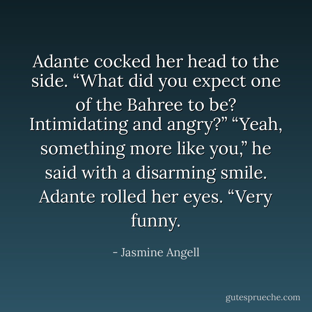 Adante cocked her head to the side. “What did you expect one of the Bahree to be? Intimidating and angry?”<br />“Yeah, something more like you,” he said with a disarming smile.<br />Adante rolled her eyes. “Very funny. - Jasmine Angell