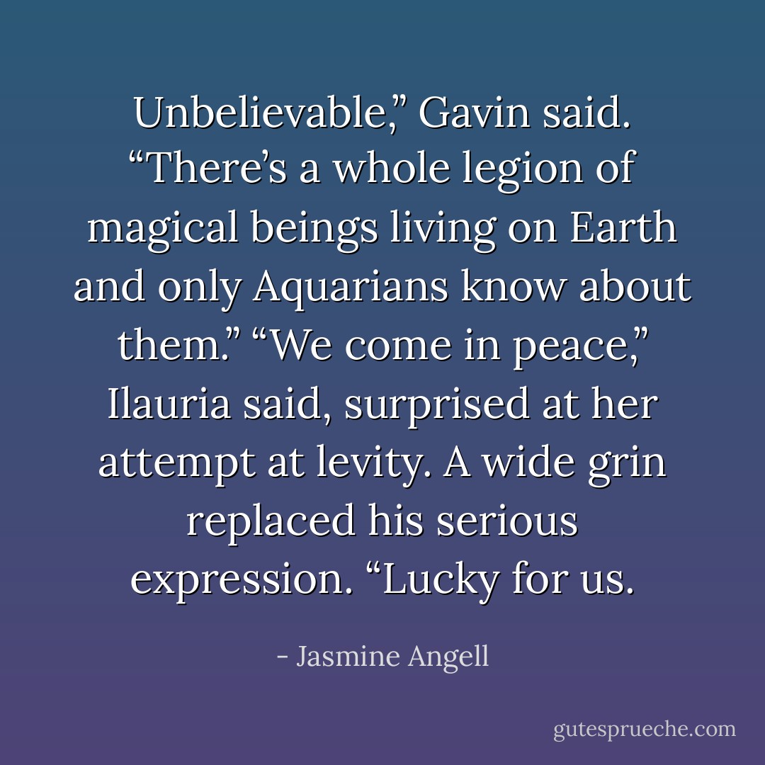 Unbelievable,” Gavin said. “There’s a whole legion of magical beings living on Earth and only Aquarians know about them.”<br />“We come in peace,” Ilauria said, surprised at her attempt at levity.<br />A wide grin replaced his serious expression. “Lucky for us. - Jasmine Angell