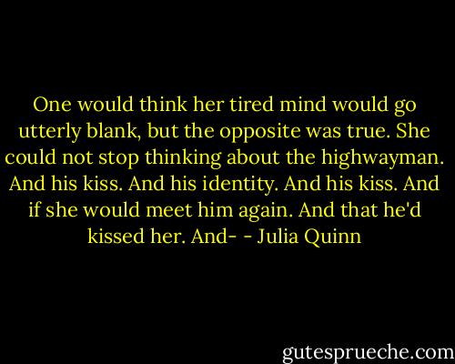 One would think her tired mind would go utterly blank, but the opposite was true. She could not stop thinking about the highwayman. And his kiss. And his identity. And his kiss. And if she would meet him again. And that he'd kissed her. And- - Julia Quinn