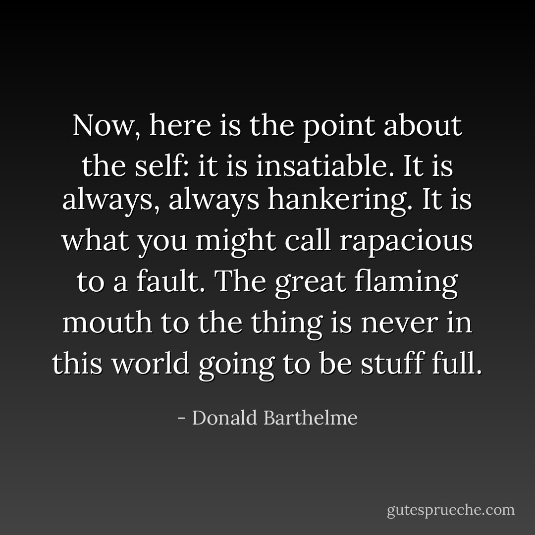 Now, here is the point about the self: it is insatiable. It is always, always hankering. It is what you might call rapacious to a fault. The great flaming mouth to the thing is never in this world going to be stuff full. - Donald Barthelme