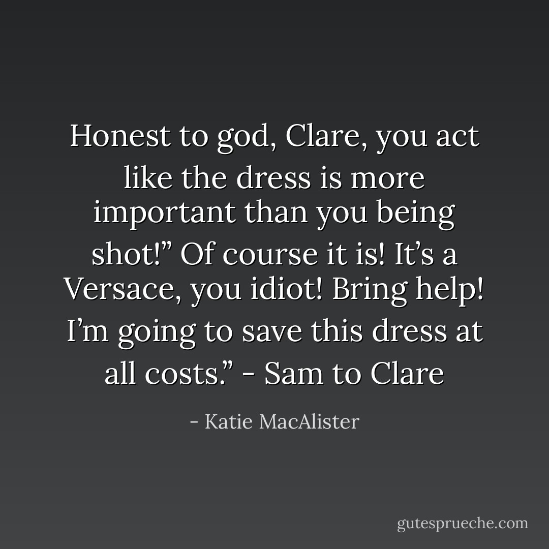Honest to god, Clare, you act like the dress is more important than you being shot!”<br />Of course it is! It’s a Versace, you idiot! Bring help! I’m going to save this dress at all costs.” - Sam to Clare - Katie MacAlister