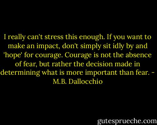 I really can't stress this enough. If you want to make an impact, don't simply sit idly by and 'hope' for courage. Courage is not the absence of fear, but rather the decision made in determining what is more important than fear. - M.B. Dallocchio