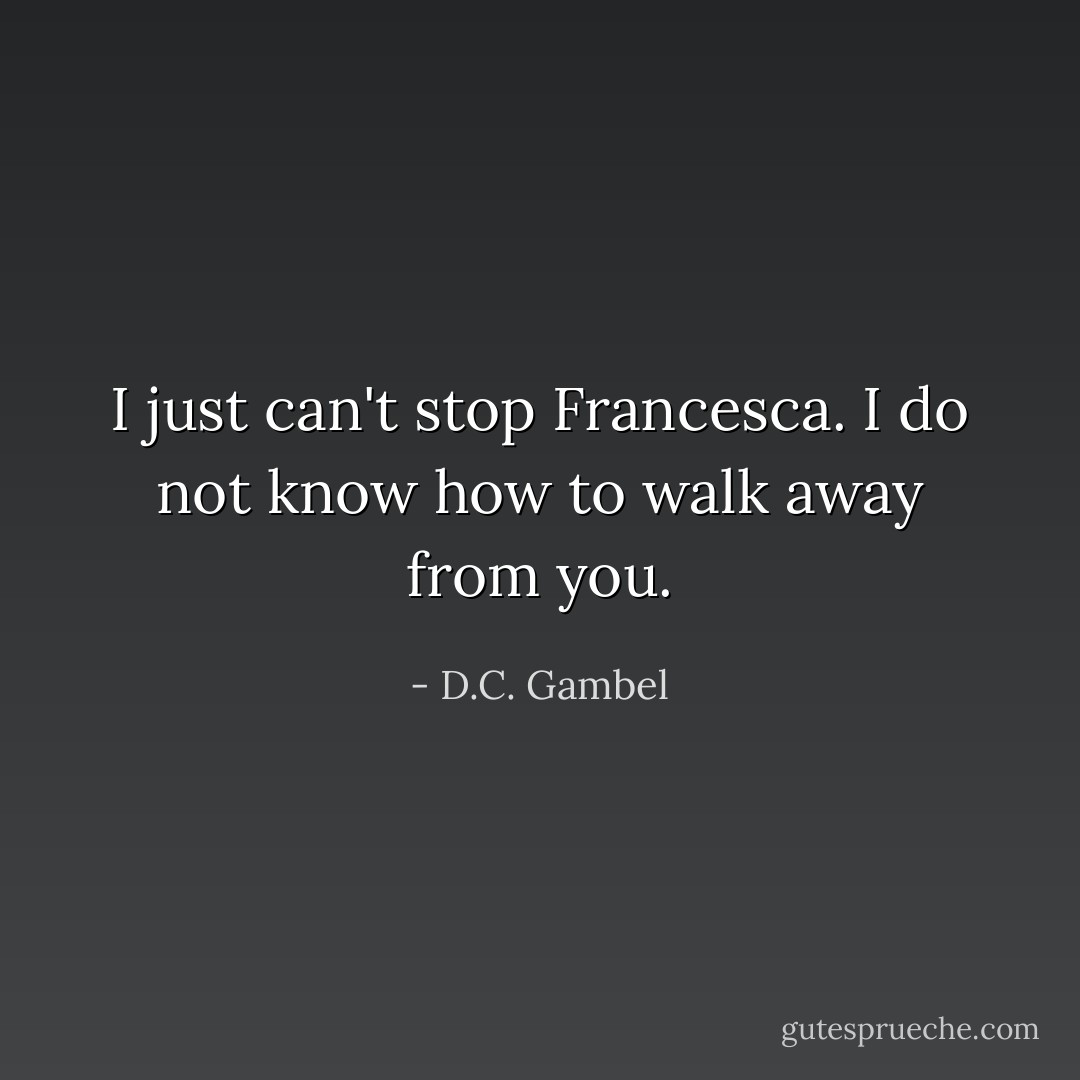 I just can't stop Francesca. I do not know how to walk away from you. - D.C. Gambel