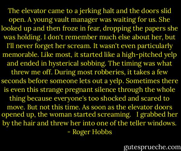 The elevator came to a jerking halt and the doors slid open. A young vault manager was waiting for us. She looked up and then froze in fear, dropping the papers she was holding. I don't remember much else about her, but I'll never forget her scream. It wasn't even particularly memorable. Like most, it started like a high-pitched yelp and ended in hysterical sobbing. The timing was what threw me off. During most robberies, it takes a few seconds before someone lets out a yelp. Sometimes there is even this strange pregnant silence through the whole thing because everyone's too shocked and scared to move. But not this time. As soon as the elevator doors opened up, the woman started screaming. <br /><br />I grabbed her by the hair and threw her into one of the teller windows. - Roger Hobbs