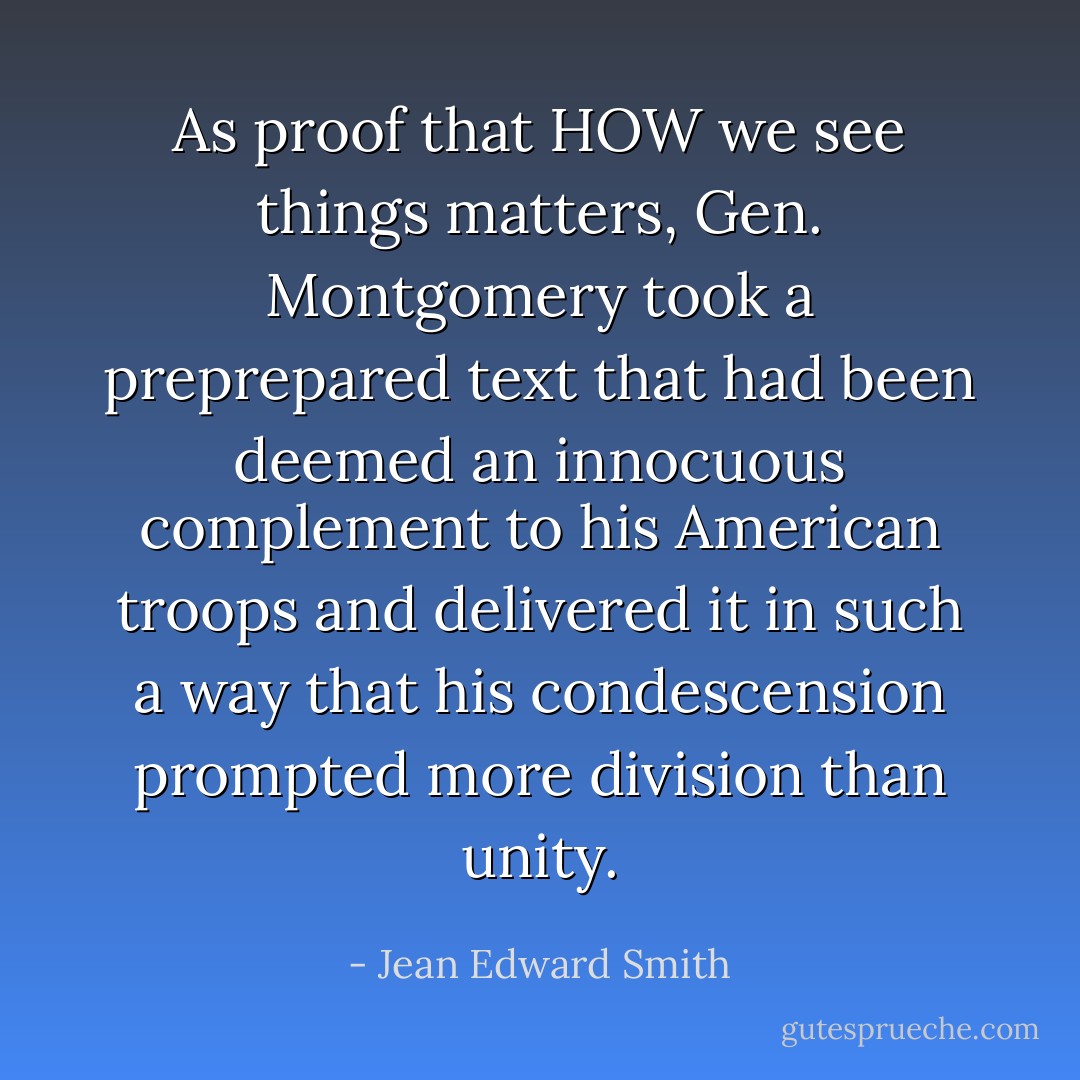 As proof that HOW we see things matters, Gen. Montgomery took a preprepared text that had been deemed an innocuous complement to his American troops and delivered it in such a way that his condescension prompted more division than unity. - Jean Edward Smith