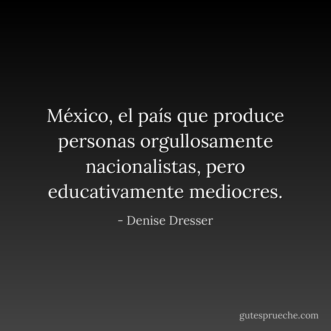 México, el país que produce personas orgullosamente nacionalistas, pero educativamente mediocres. - Denise Dresser