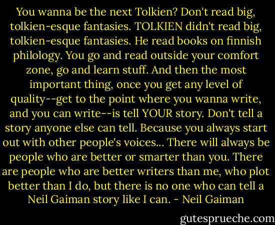 You wanna be the next Tolkien? Don't read big, tolkien-esque fantasies. TOLKIEN didn't read big, tolkien-esque fantasies. He read books on finnish philology. You go and read outside your comfort zone, go and learn stuff. And then the most important thing, once you get any level of quality--get to the point where you wanna write, and you can write--is tell YOUR story. Don't tell a story anyone else can tell. Because you always start out with other people's voices... There will always be people who are better or smarter than you. There are people who are better writers than me, who plot better than I do, but there is no one who can tell a Neil Gaiman story like I can. - Neil Gaiman