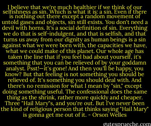 I believe that we're much healthier if we think of our selfishness as sin. Which is what it is: a sin. Even if there is nothing out there except a random movement of untold gases and objects, sin still exists. You don't need a devil with horns. It's a social definition of sin. Everything we do that is self-indulgent, and that is selfish, and that turns us away from our dignity as human beings is a sin against what we were born with, the capacities we have, what we could make of this planet. Our whole age has taken the line that if you feel bad about yourself, it's something that you can be relieved of by your goddamn analyst. Psst!—it's gone! And then you'll be happy, you know? But that feeling is not something you should be relieved of. It's something you should deal with. And there's no remission for what I mean by "sin," except doing something useful. The confessional does the same thing as the shrink, rather more quickly and cheaper. Three "Hail Mary"s, and you're out. But I've never been the kind of religious person that thinks saying "Hail Mary" is gonna get me out of it. - Orson Welles