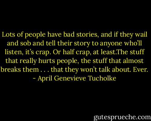 Lots of people have bad stories, and if they wail and sob and tell their story to anyone who’ll listen, it’s crap. Or half crap, at least.The stuff that really hurts people, the stuff that almost breaks them . . . that they won’t talk about. Ever. - April Genevieve Tucholke
