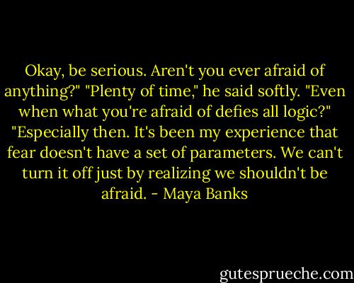 Okay, be serious. Aren't you ever afraid of anything?"<br />"Plenty of time," he said softly.<br />"Even when what you're afraid of defies all logic?"<br />"Especially then. It's been my experience that fear doesn't have a set of parameters. We can't turn it off just by realizing we shouldn't be afraid. - Maya Banks