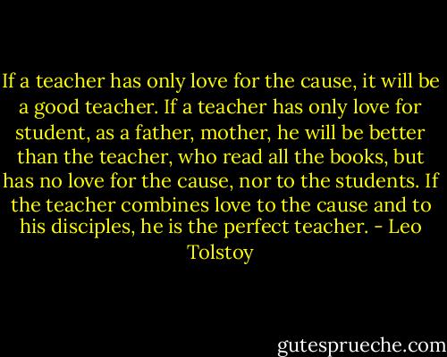 If a teacher has only love for the cause, it will be a good teacher. If a teacher has only love for student, as a father, mother, he will be better than the teacher, who read all the books, but has no love for the cause, nor to the students. If the teacher combines love to the cause and to his disciples, he is the perfect teacher. - Leo Tolstoy