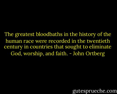 The greatest bloodbaths in the history of the human race were recorded in the twentieth century in countries that sought to eliminate God, worship, and faith. - John Ortberg