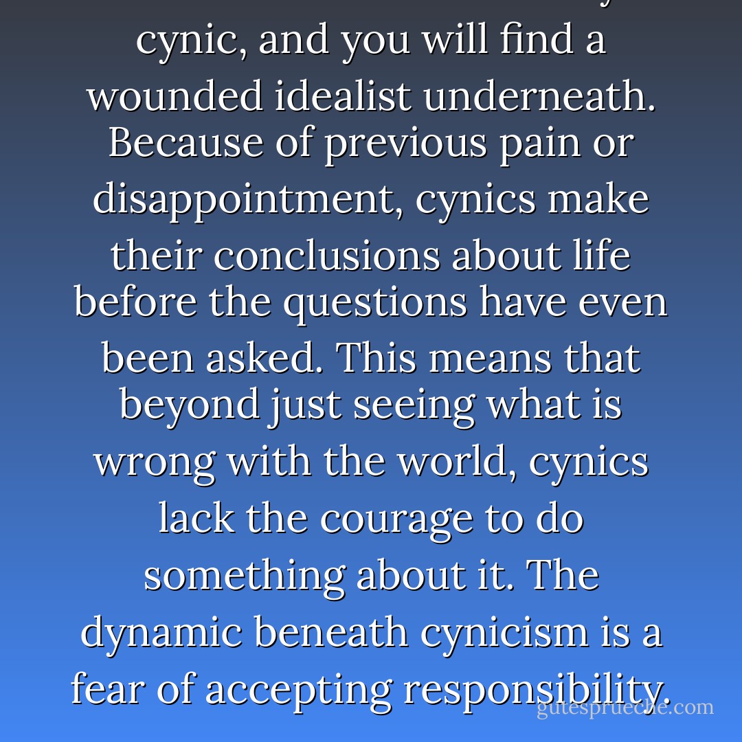 Scratch the surface of any cynic, and you will find a wounded idealist underneath. Because of previous pain or disappointment, cynics make their conclusions about life before the questions have even been asked. This means that beyond just seeing what is wrong with the world, cynics lack the courage to do something about it. The dynamic beneath cynicism is a fear of accepting responsibility. - John Ortberg