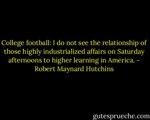 College football: I do not see the relationship of those highly industrialized affairs on Saturday afternoons to higher learning in America. - Robert Maynard Hutchins