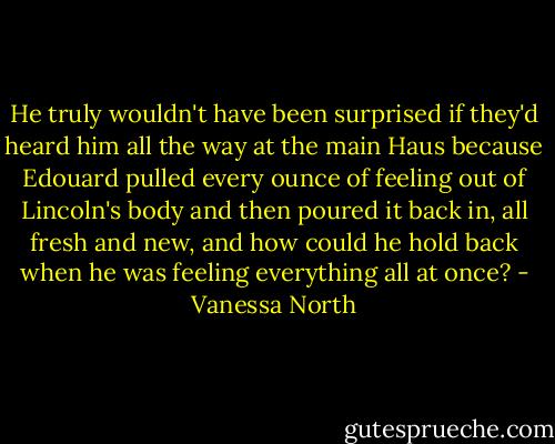 He truly wouldn't have been surprised if they'd heard him all the way at the main Haus because Edouard pulled every ounce of feeling out of Lincoln's body and then poured it back in, all fresh and new, and how could he hold back when he was feeling everything all at once? - Vanessa North