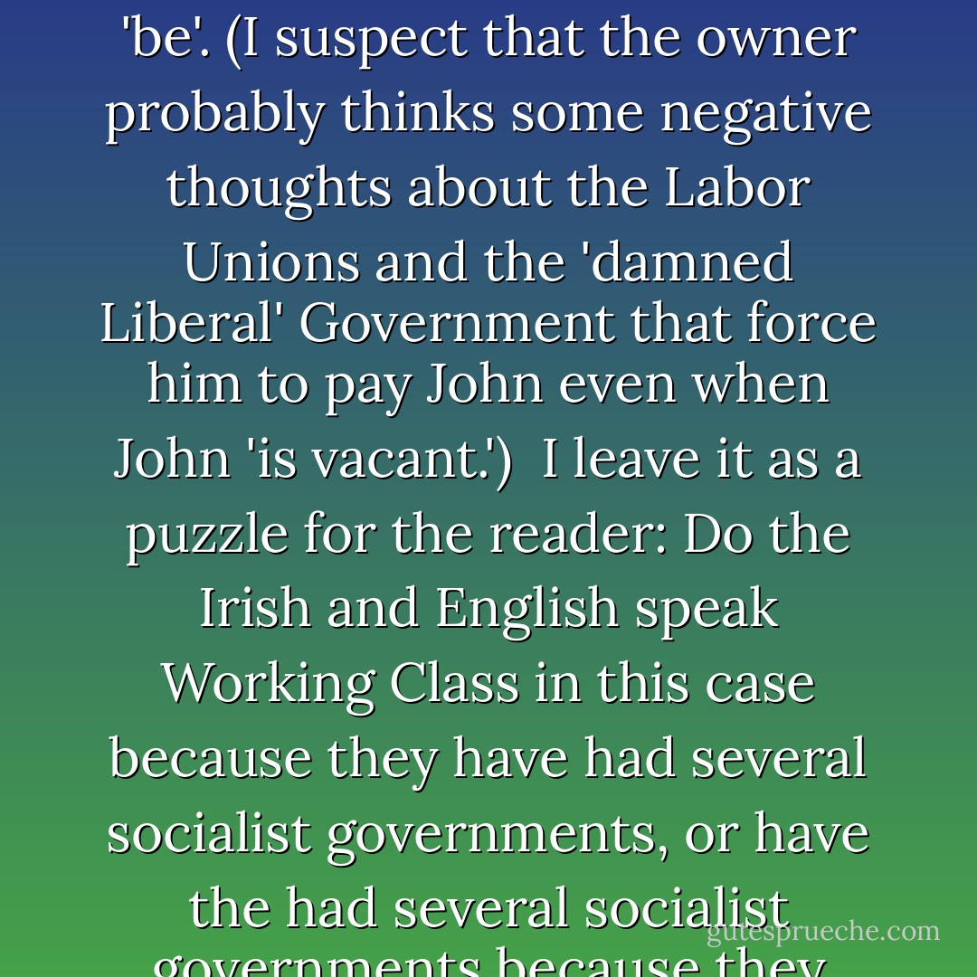 To say that one goes on holiday is to speak the language of the working class, for whom the time off appears merry and playful; but to say one goes on vacation is to speak the language of the ruling class. <i>Vacation</i> comes from the same root as <i>vacant</i> and reflects what the owner sees when he looks around the floor—a vacancy where John 'should' 'be'. (I suspect that the owner probably thinks some negative thoughts about the Labor Unions and the 'damned Liberal' Government that force him to pay John even when John 'is vacant.')<br /><br />I leave it as a puzzle for the reader: Do the Irish and English speak Working Class in this case because they have had several socialist governments, or have the had several socialist governments because they learned to speak the language of the Working Class? And: has the U.S., alone among industrial nations, never had a socialist government because it speaks the Ruling Class language, or does it speak the Ruling Class language because it has never had a socialist government? - Robert Anton Wilson