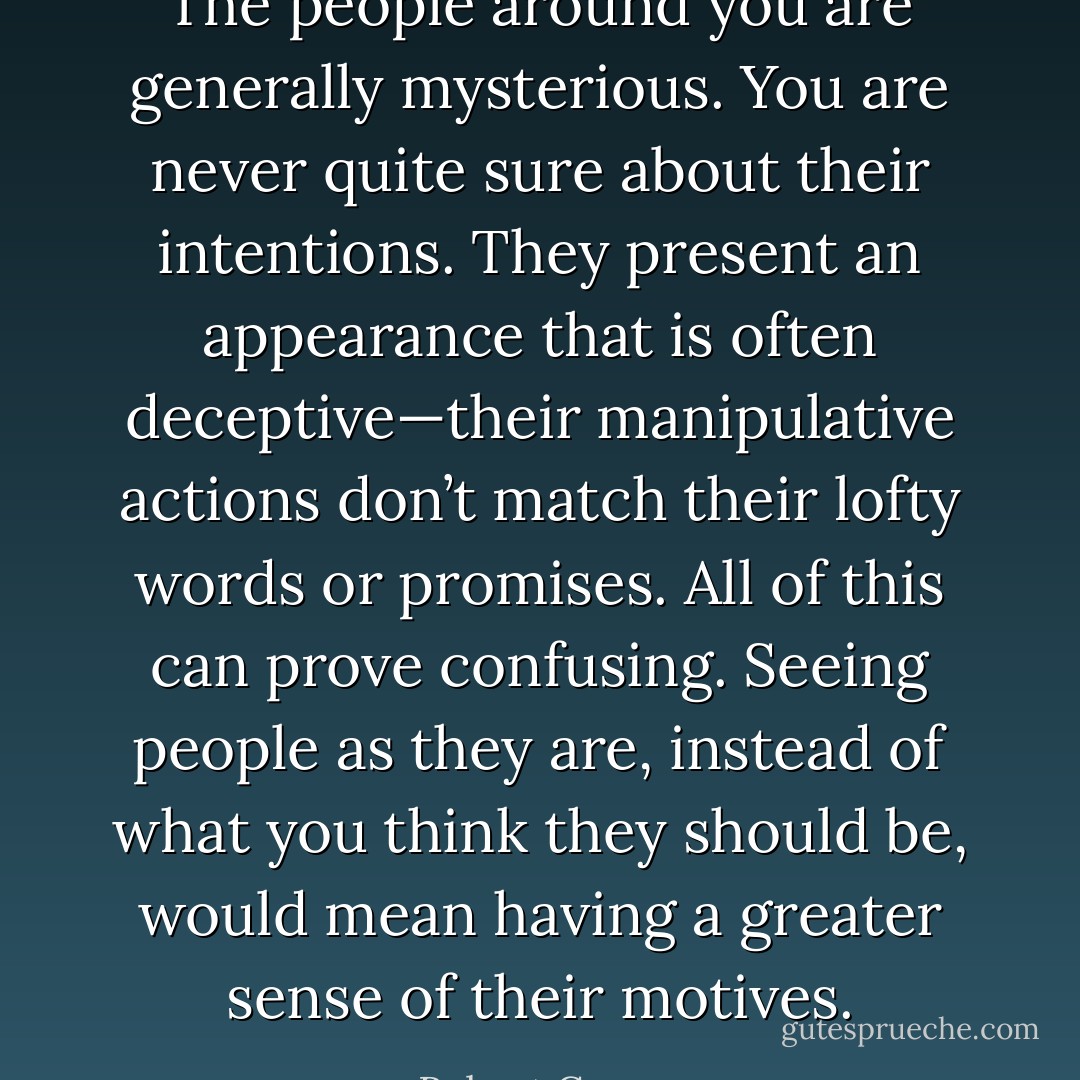 The people around you are generally mysterious. You are never quite sure about their intentions. They present an appearance that is often deceptive—their manipulative actions don’t match their lofty words or promises. All of this can prove confusing. Seeing people as they are, instead of what you think they should be, would mean having a greater sense of their motives. - Robert Greene