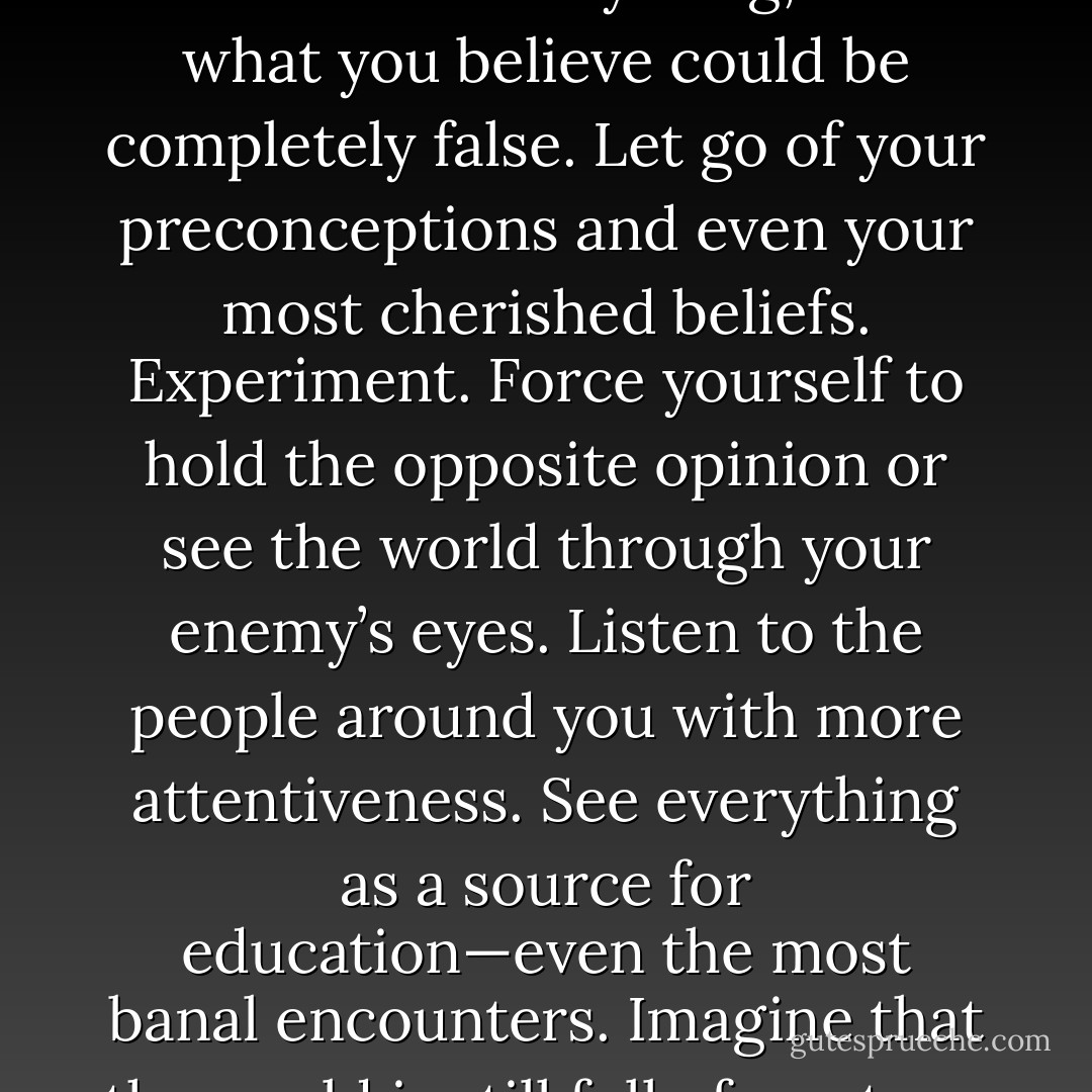 Just imagine for a day that you do not know anything, that what you believe could be completely false. Let go of your preconceptions and even your most cherished beliefs. Experiment. Force yourself to hold the opposite opinion or see the world through your enemy’s eyes. Listen to the people around you with more attentiveness. See everything as a source for education—even the most banal encounters. Imagine that the world is still full of mystery. - Robert Greene