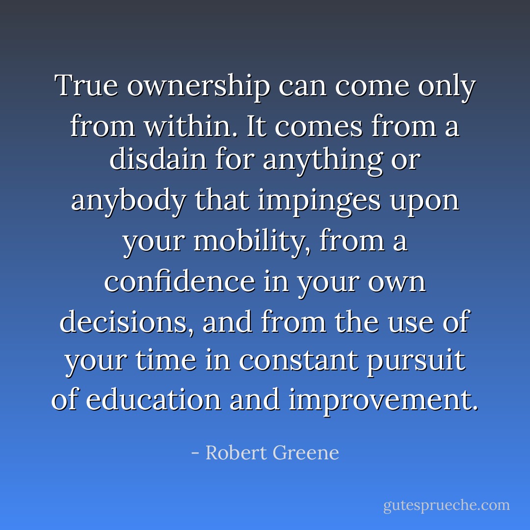 True ownership can come only from within. It comes from a disdain for anything or anybody that impinges upon your mobility, from a confidence in your own decisions, and from the use of your time in constant pursuit of education and improvement. - Robert Greene