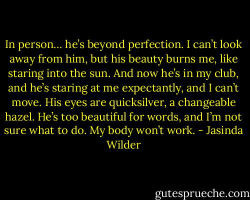 In person… he’s beyond perfection. I can’t look away from him, but his beauty burns me, like staring into the sun. And now he’s in my club, and he’s staring at me expectantly, and I can’t move. His eyes are quicksilver, a changeable hazel. He’s too beautiful for words, and I’m not sure what to do. My body won’t work. - Jasinda Wilder