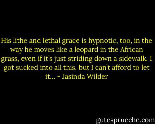 His lithe and lethal grace is hypnotic, too, in the way he moves like a leopard in the African grass, even if it’s just striding down a sidewalk. I got sucked into all this, but I can’t afford to let it… - Jasinda Wilder