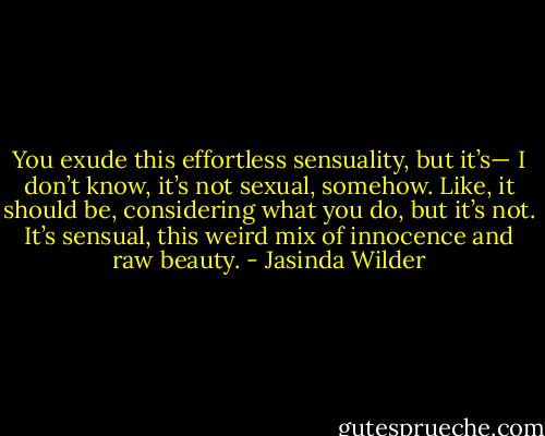 You exude this effortless sensuality, but it’s— I don’t know, it’s not sexual, somehow. Like, it should be, considering what you do, but it’s not. It’s sensual, this weird mix of innocence and raw beauty. - Jasinda Wilder