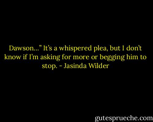 Dawson…” It’s a whispered plea, but I don’t know if I’m asking for more or begging him to stop. - Jasinda Wilder