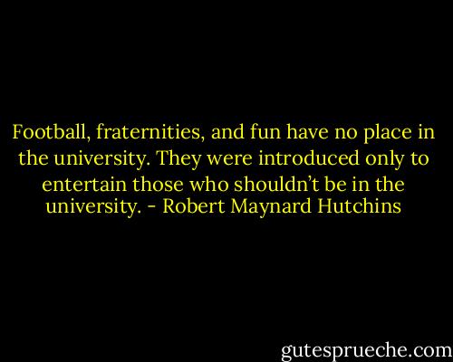 Football, fraternities, and fun have no place in the university. They were introduced only to entertain those who shouldn’t be in the university. - Robert Maynard Hutchins