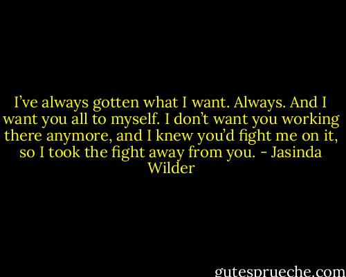 I’ve always gotten what I want. Always. And I want you all to myself. I don’t want you working there anymore, and I knew you’d fight me on it, so I took the fight away from you. - Jasinda Wilder
